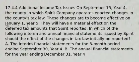 17.4.4 Additional Income Tax Issues On September 15, Year 4, the county in which Spirit Company operates enacted changes in the county's tax law. These changes are to become effective on January 1, Year 5. They will have a material effect on the deferred tax amounts that Spirit reported. In which of the following interim and annual financial statements issued by Spirit should the effect of the changes in tax law initially be reported? A. The interim financial statements for the 3-month period ending September 30, Year 4. B. The annual financial statements for the year ending December 31, Year 4