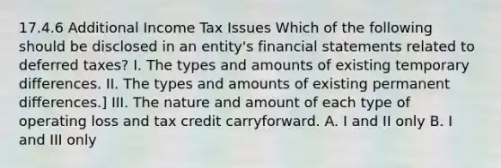 17.4.6 Additional Income Tax Issues Which of the following should be disclosed in an entity's financial statements related to deferred taxes? I. The types and amounts of existing temporary differences. II. The types and amounts of existing permanent differences.] III. The nature and amount of each type of operating loss and tax credit carryforward. A. I and II only B. I and III only