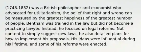 (1748-1832) was a British philosopher and economist who advocated for utilitarianism, the belief that right and wrong can be measured by the greatest happiness of the greatest number of people. Bentham was trained in the law but did not become a practicing lawyer. Instead, he focused on legal reforms. Not content to simply suggest new laws, he also detailed plans for how to implement his proposals. His ideas were influential during his lifetime, and some of his reforms were enacted.