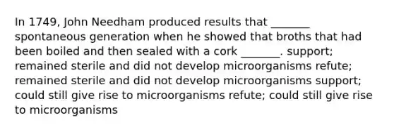 In 1749, John Needham produced results that _______ spontaneous generation when he showed that broths that had been boiled and then sealed with a cork _______. support; remained sterile and did not develop microorganisms refute; remained sterile and did not develop microorganisms support; could still give rise to microorganisms refute; could still give rise to microorganisms