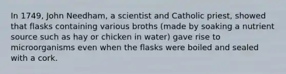 In 1749, John Needham, a scientist and Catholic priest, showed that flasks containing various broths (made by soaking a nutrient source such as hay or chicken in water) gave rise to microorganisms even when the flasks were boiled and sealed with a cork.