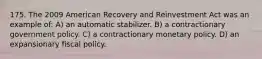 175. The 2009 American Recovery and Reinvestment Act was an example of: A) an automatic stabilizer. B) a contractionary government policy. C) a contractionary monetary policy. D) an expansionary fiscal policy.