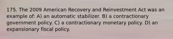 175. The 2009 American Recovery and Reinvestment Act was an example of: A) an automatic stabilizer. B) a contractionary government policy. C) a contractionary <a href='https://www.questionai.com/knowledge/kEE0G7Llsx-monetary-policy' class='anchor-knowledge'>monetary policy</a>. D) an expansionary <a href='https://www.questionai.com/knowledge/kPTgdbKdvz-fiscal-policy' class='anchor-knowledge'>fiscal policy</a>.