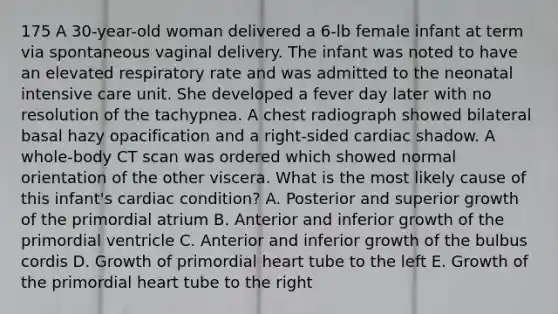 175 A 30-year-old woman delivered a 6-lb female infant at term via spontaneous vaginal delivery. The infant was noted to have an elevated respiratory rate and was admitted to the neonatal intensive care unit. She developed a fever day later with no resolution of the tachypnea. A chest radiograph showed bilateral basal hazy opacification and a right-sided cardiac shadow. A whole-body CT scan was ordered which showed normal orientation of the other viscera. What is the most likely cause of this infant's cardiac condition? A. Posterior and superior growth of the primordial atrium B. Anterior and inferior growth of the primordial ventricle C. Anterior and inferior growth of the bulbus cordis D. Growth of primordial heart tube to the left E. Growth of the primordial heart tube to the right