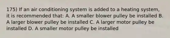 175) If an air conditioning system is added to a heating system, it is recommended that: A. A smaller blower pulley be installed B. A larger blower pulley be installed C. A larger motor pulley be installed D. A smaller motor pulley be installed