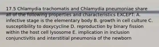 17.5 Chlamydia trachomatis and Chlamydia pneumoniae share all of the following properties and characteristics EXCEPT: A. infective stage is the elementary body B. growth in cell culture C. susceptibility to doxycycline D. reproduction by binary fission within the host cell lysosome E. implication in inclusion conjunctivitis and interstitial pneumonia of the newborn