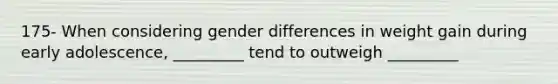 175- When considering gender differences in weight gain during early adolescence, _________ tend to outweigh _________