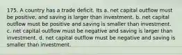 175. A country has a trade deficit. Its a. net capital outflow must be positive, and saving is larger than investment. b. net capital outflow must be positive and saving is smaller than investment. c. net capital outflow must be negative and saving is larger than investment. d. net capital outflow must be negative and saving is smaller than investment.