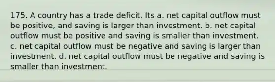 175. A country has a trade deficit. Its a. net capital outflow must be positive, and saving is larger than investment. b. net capital outflow must be positive and saving is smaller than investment. c. net capital outflow must be negative and saving is larger than investment. d. net capital outflow must be negative and saving is smaller than investment.