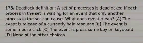 175/ Deadlock definition: A set of processes is deadlocked if each process in the set is waiting for an event that only another process in the set can cause. What does event mean? [A] The event is release of a currently held resource [B] The event is some mouse click [C] The event is press some key on keyboard [D] None of the other choices