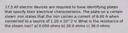 17.5 All electric devices are required to have identifying plates that specify their electrical characteristics. The plate on a certain steam iron states that the iron carries a current of 6.00 A when connected to a source of 1.20 x 10^2 V. What is the resistance of the steam iron? a) 0.050 ohms b) 20.0 ohms c) 36.0 ohms