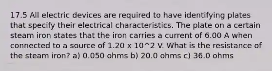 17.5 All electric devices are required to have identifying plates that specify their electrical characteristics. The plate on a certain steam iron states that the iron carries a current of 6.00 A when connected to a source of 1.20 x 10^2 V. What is the resistance of the steam iron? a) 0.050 ohms b) 20.0 ohms c) 36.0 ohms