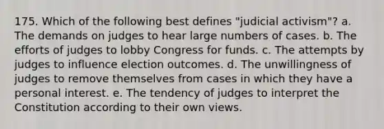 175. Which of the following best defines "judicial activism"? a. The demands on judges to hear large numbers of cases. b. The efforts of judges to lobby Congress for funds. c. The attempts by judges to influence election outcomes. d. The unwillingness of judges to remove themselves from cases in which they have a personal interest. e. The tendency of judges to interpret the Constitution according to their own views.