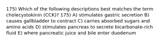 175) Which of the following descriptions best matches the term cholecystokinin (CCK)? 175) A) stimulates gastric secretion B) causes gallbladder to contract C) carries absorbed sugars and <a href='https://www.questionai.com/knowledge/k9gb720LCl-amino-acids' class='anchor-knowledge'>amino acids</a> D) stimulates pancreas to secrete bicarbonate-rich fluid E) where pancreatic juice and bile enter duodenum