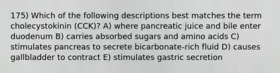 175) Which of the following descriptions best matches the term cholecystokinin (CCK)? A) where pancreatic juice and bile enter duodenum B) carries absorbed sugars and <a href='https://www.questionai.com/knowledge/k9gb720LCl-amino-acids' class='anchor-knowledge'>amino acids</a> C) stimulates pancreas to secrete bicarbonate-rich fluid D) causes gallbladder to contract E) stimulates gastric secretion