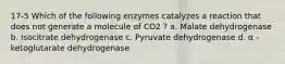 17-5 Which of the following enzymes catalyzes a reaction that does not generate a molecule of CO2 ? a. Malate dehydrogenase b. Isocitrate dehydrogenase c. Pyruvate dehydrogenase d. α -ketoglutarate dehydrogenase