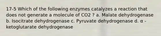 17-5 Which of the following enzymes catalyzes a reaction that does not generate a molecule of CO2 ? a. Malate dehydrogenase b. Isocitrate dehydrogenase c. Pyruvate dehydrogenase d. α -ketoglutarate dehydrogenase