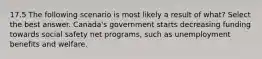 17.5 The following scenario is most likely a result of what? Select the best answer. Canada's government starts decreasing funding towards social safety net programs, such as unemployment benefits and welfare.