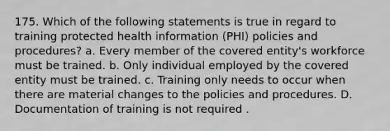 175. Which of the following statements is true in regard to training protected health information (PHI) policies and procedures? a. Every member of the covered entity's workforce must be trained. b. Only individual employed by the covered entity must be trained. c. Training only needs to occur when there are material changes to the policies and procedures. D. Documentation of training is not required .