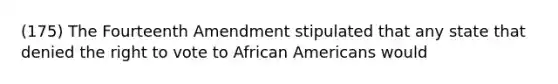 (175) The Fourteenth Amendment stipulated that any state that denied <a href='https://www.questionai.com/knowledge/kr9tEqZQot-the-right-to-vote' class='anchor-knowledge'>the right to vote</a> to <a href='https://www.questionai.com/knowledge/kktT1tbvGH-african-americans' class='anchor-knowledge'>african americans</a> would