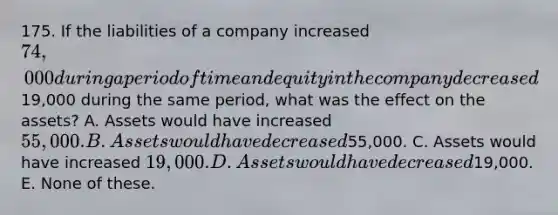 175. If the liabilities of a company increased 74,000 during a period of time and equity in the company decreased19,000 during the same period, what was the effect on the assets? A. Assets would have increased 55,000. B. Assets would have decreased55,000. C. Assets would have increased 19,000. D. Assets would have decreased19,000. E. None of these.