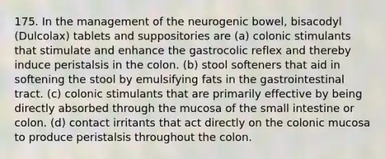 175. In the management of the neurogenic bowel, bisacodyl (Dulcolax) tablets and suppositories are (a) colonic stimulants that stimulate and enhance the gastrocolic reflex and thereby induce peristalsis in the colon. (b) stool softeners that aid in softening the stool by emulsifying fats in the gastrointestinal tract. (c) colonic stimulants that are primarily effective by being directly absorbed through the mucosa of the small intestine or colon. (d) contact irritants that act directly on the colonic mucosa to produce peristalsis throughout the colon.