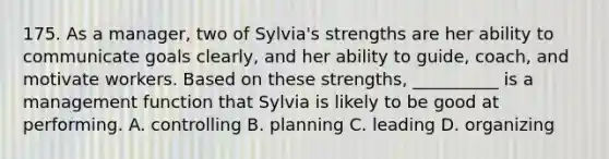 175. As a manager, two of Sylvia's strengths are her ability to communicate goals clearly, and her ability to guide, coach, and motivate workers. Based on these strengths, __________ is a management function that Sylvia is likely to be good at performing. A. controlling B. planning C. leading D. organizing