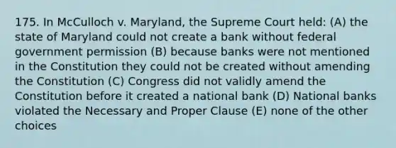 175. In McCulloch v. Maryland, the Supreme Court held: (A) the state of Maryland could not create a bank without federal government permission (B) because banks were not mentioned in the Constitution they could not be created without amending the Constitution (C) Congress did not validly amend the Constitution before it created a national bank (D) National banks violated the Necessary and Proper Clause (E) none of the other choices