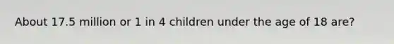 About 17.5 million or 1 in 4 children under the age of 18 are?