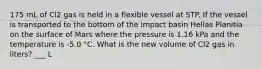 175 mL of Cl2 gas is held in a flexible vessel at STP. If the vessel is transported to the bottom of the impact basin Hellas Planitia on the surface of Mars where the pressure is 1.16 kPa and the temperature is -5.0 °C. What is the new volume of Cl2 gas in liters? ___ L