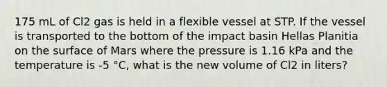 175 mL of Cl2 gas is held in a flexible vessel at STP. If the vessel is transported to the bottom of the impact basin Hellas Planitia on the surface of Mars where the pressure is 1.16 kPa and the temperature is -5 °C, what is the new volume of Cl2 in liters?