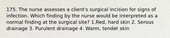 175. The nurse assesses a client's surgical incision for signs of infection. Which finding by the nurse would be interpreted as a normal finding at the surgical site? 1.Red, hard skin 2. Serous drainage 3. Purulent drainage 4. Warm, tender skin