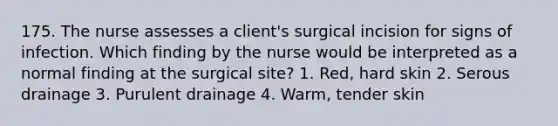 175. The nurse assesses a client's surgical incision for signs of infection. Which finding by the nurse would be interpreted as a normal finding at the surgical site? 1. Red, hard skin 2. Serous drainage 3. Purulent drainage 4. Warm, tender skin