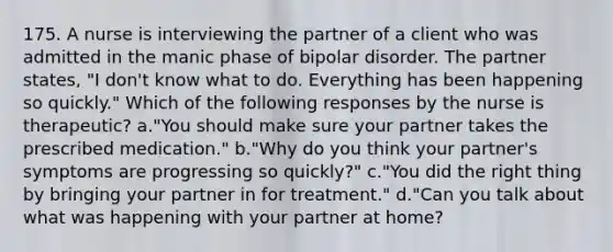 175. A nurse is interviewing the partner of a client who was admitted in the manic phase of bipolar disorder. The partner states, "I don't know what to do. Everything has been happening so quickly." Which of the following responses by the nurse is therapeutic? a."You should make sure your partner takes the prescribed medication." b."Why do you think your partner's symptoms are progressing so quickly?" c."You did the right thing by bringing your partner in for treatment." d."Can you talk about what was happening with your partner at home?