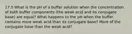 17.5 What is the pH of a buffer solution when the concentration of both buffer components (the weak acid and its conjugate base) are equal? What happens to the pH when the buffer contains more weak acid than its conjugate base? More of the conjugate base than the weak acid?