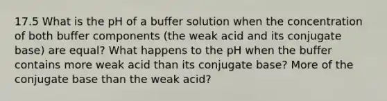 17.5 What is the pH of a buffer solution when the concentration of both buffer components (the weak acid and its conjugate base) are equal? What happens to the pH when the buffer contains more weak acid than its conjugate base? More of the conjugate base than the weak acid?