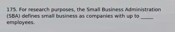 175. For research purposes, the Small Business Administration (SBA) defines small business as companies with up to _____ employees.