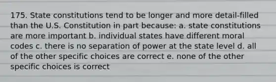 175. State constitutions tend to be longer and more detail-filled than the U.S. Constitution in part because: a. state constitutions are more important b. individual states have different moral codes c. there is no separation of power at the state level d. all of the other specific choices are correct e. none of the other specific choices is correct