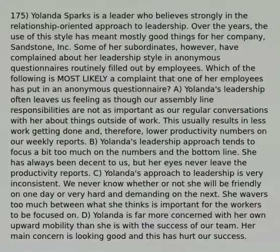 175) Yolanda Sparks is a leader who believes strongly in the relationship-oriented approach to leadership. Over the years, the use of this style has meant mostly good things for her company, Sandstone, Inc. Some of her subordinates, however, have complained about her leadership style in anonymous questionnaires routinely filled out by employees. Which of the following is MOST LIKELY a complaint that one of her employees has put in an anonymous questionnaire? A) Yolanda's leadership often leaves us feeling as though our assembly line responsibilities are not as important as our regular conversations with her about things outside of work. This usually results in less work getting done and, therefore, lower productivity numbers on our weekly reports. B) Yolanda's leadership approach tends to focus a bit too much on the numbers and the bottom line. She has always been decent to us, but her eyes never leave the productivity reports. C) Yolanda's approach to leadership is very inconsistent. We never know whether or not she will be friendly on one day or very hard and demanding on the next. She wavers too much between what she thinks is important for the workers to be focused on. D) Yolanda is far more concerned with her own upward mobility than she is with the success of our team. Her main concern is looking good and this has hurt our success.