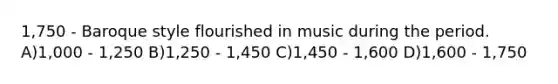 1,750 - Baroque style flourished in music during the period. A)1,000 - 1,250 B)1,250 - 1,450 C)1,450 - 1,600 D)1,600 - 1,750