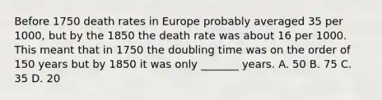 Before 1750 death rates in Europe probably averaged 35 per 1000, but by the 1850 the death rate was about 16 per 1000. This meant that in 1750 the doubling time was on the order of 150 years but by 1850 it was only _______ years. A. 50 B. 75 C. 35 D. 20