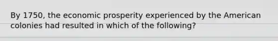 By 1750, the economic prosperity experienced by the American colonies had resulted in which of the following?