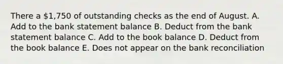 There a 1,750 of outstanding checks as the end of August. A. Add to the bank statement balance B. Deduct from the bank statement balance C. Add to the book balance D. Deduct from the book balance E. Does not appear on the bank reconciliation