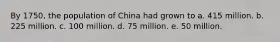 By 1750, the population of China had grown to a. 415 million. b. 225 million. c. 100 million. d. 75 million. e. 50 million.