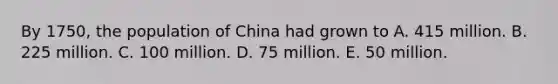 By 1750, the population of China had grown to A. 415 million. B. 225 million. C. 100 million. D. 75 million. E. 50 million.