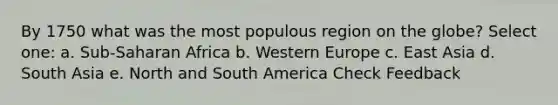 By 1750 what was the most populous region on the globe? Select one: a. Sub-Saharan Africa b. Western Europe c. East Asia d. South Asia e. North and South America Check Feedback