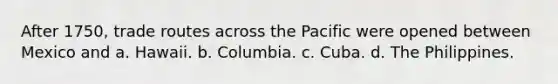 After 1750, trade routes across the Pacific were opened between Mexico and a. Hawaii. b. Columbia. c. Cuba. d. The Philippines.