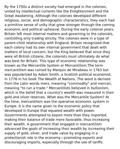 By the 1750s a distinct society had emerged in the colonies, united by intellectual currents like the Enlightenment and the Great Awakening. Although the colonies developed different religious, social, and demographic characteristics, they each had a primitive sense of unity that grew stronger through the coming economic and political upheaval. During the early colonial years, Britain left most internal matters and governing to the colonials, controlling only trading strictly. The colonies were in a type of parent-child relationship with England. Britain recognized that each colony had its own internal government that dealt with matters of local concern, but the King believed that since they were all British citizens, the colonists must ultimately do what was best for Britain. This type of economic relationship was known as the Mercantile System or Mercantilism.The term mercantilism was coined by Marquis de Mirabeau in 1763 but was popularized by Adam Smith, a Scottish political economist, in 1776 in his book The Wealth of Nations. The word is derived from the Latin words merx, meaning "commodity" and mercari, meaning "to run a trade." Mercantilists believed in bullionism, which is the belief that a country's wealth was measured in their gold and silver reserves. What was the Mercantile System? At the time, mercantilism was the operative economic system in Europe. It is the name given to the economic policy that developed in Europe that equated wealth with power. Governments attempted to export more than they imported, making their balance of trade more favorable, thus increasing their wealth. A government that engaged in mercantilism advanced the goals of increasing their wealth by increasing their supply of gold, silver, and trade value by engaging in a protectionist role in the economy—promoting exports and discouraging imports, especially through the use of tariffs.