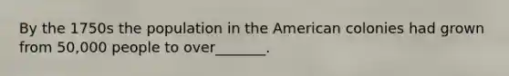 By the 1750s the population in the American colonies had grown from 50,000 people to over_______.