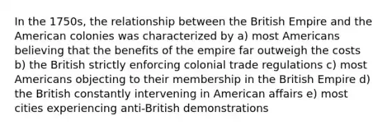 In the 1750s, the relationship between the British Empire and the American colonies was characterized by a) most Americans believing that the benefits of the empire far outweigh the costs b) the British strictly enforcing colonial trade regulations c) most Americans objecting to their membership in the British Empire d) the British constantly intervening in American affairs e) most cities experiencing anti-British demonstrations